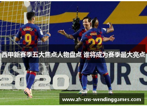 西甲新赛季五大焦点人物盘点 谁将成为赛季最大亮点 西甲新赛季五大焦点人物盘点 谁将成为赛季最大亮点
