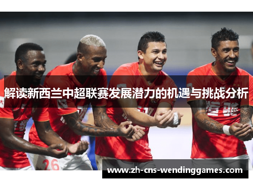 解读新西兰中超联赛发展潜力的机遇与挑战分析 解读新西兰中超联赛发展潜力的机遇与挑战分析