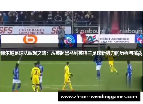 赫尔城足球队崛起之路:从英超黑马到英格兰足球新势力的历程与挑战 赫尔城足球队崛起之路:从英超黑马到英格兰足球新势力的历程与挑战