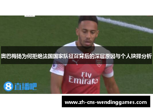 奥巴梅扬为何拒绝法国国家队征召背后的深层原因与个人抉择分析 奥巴梅扬为何拒绝法国国家队征召背后的深层原因与个人抉择分析