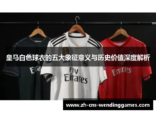 皇马白色球衣的五大象征意义与历史价值深度解析 皇马白色球衣的五大象征意义与历史价值深度解析