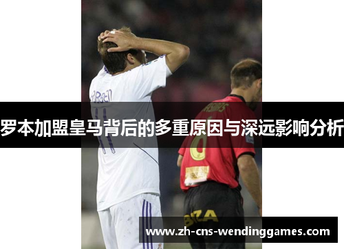 罗本加盟皇马背后的多重原因与深远影响分析 罗本加盟皇马背后的多重原因与深远影响分析