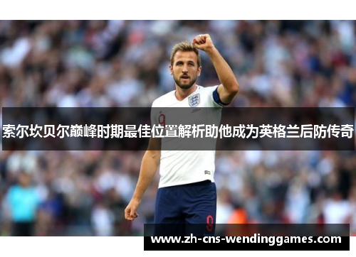 索尔坎贝尔巅峰时期最佳位置解析助他成为英格兰后防传奇 索尔坎贝尔巅峰时期最佳位置解析助他成为英格兰后防传奇