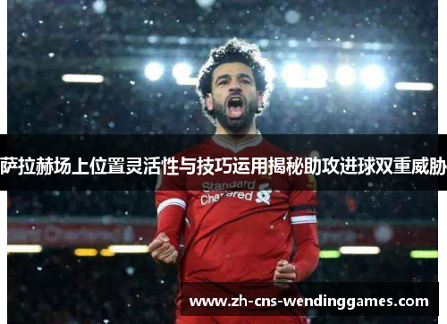萨拉赫场上位置灵活性与技巧运用揭秘助攻进球双重威胁 萨拉赫场上位置灵活性与技巧运用揭秘助攻进球双重威胁