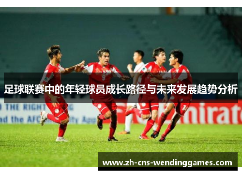 足球联赛中的年轻球员成长路径与未来发展趋势分析 足球联赛中的年轻球员成长路径与未来发展趋势分析