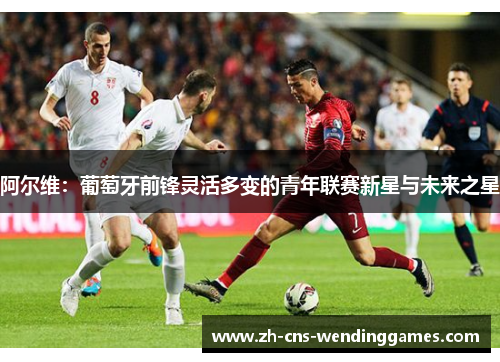 阿尔维:葡萄牙前锋灵活多变的青年联赛新星与未来之星 阿尔维:葡萄牙前锋灵活多变的青年联赛新星与未来之星