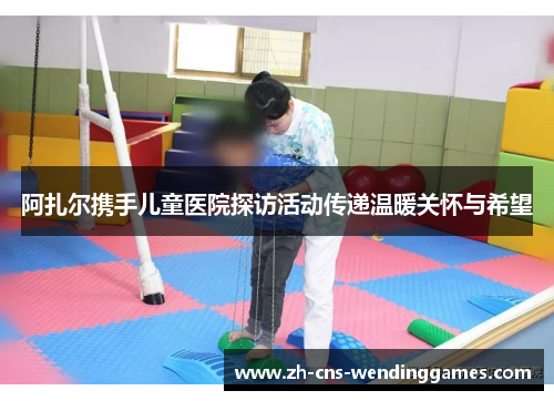 阿扎尔携手儿童医院探访活动传递温暖关怀与希望 阿扎尔携手儿童医院探访活动传递温暖关怀与希望