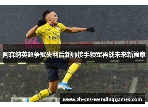 阿森纳英超争冠失利后新帅接手领军再战未来新篇章