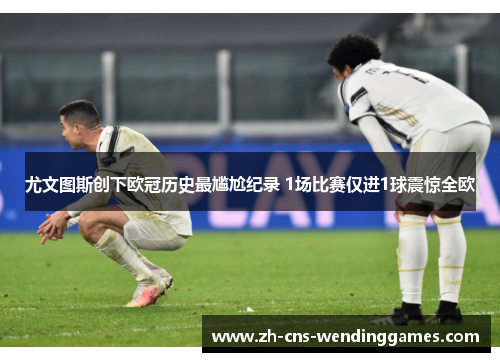 尤文图斯创下欧冠历史最尴尬纪录 1场比赛仅进1球震惊全欧