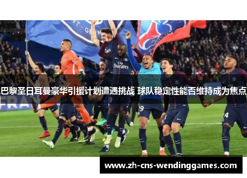 巴黎圣日耳曼豪华引援计划遭遇挑战 球队稳定性能否维持成为焦点