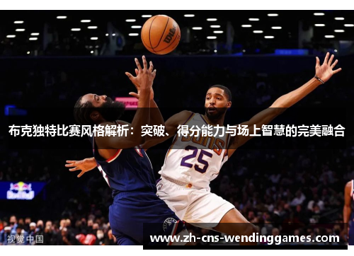 布克独特比赛风格解析：突破、得分能力与场上智慧的完美融合