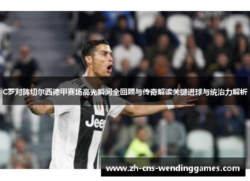 C罗对阵切尔西德甲赛场高光瞬间全回顾与传奇解读关键进球与统治力解析